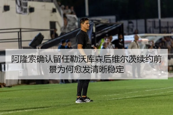 阿隆索确认留任勒沃库森后维尔茨续约前景为何愈发清晰稳定