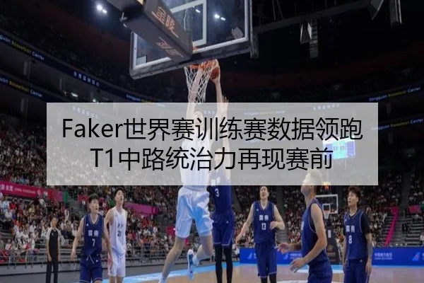 Faker世界赛训练赛数据领跑T1中路统治力再现赛前